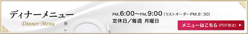 ディナーメニュー PM6:00〜PM9:00（ラストオーダーPM8:30）定休日／毎週 日・月曜日 メニューはこちら（PDF形式）